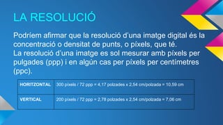 LA RESOLUCIÓ
Podríem afirmar que la resolució d’una imatge digital és la
concentració o densitat de punts, o píxels, que té.
La resolució d’una imatge es sol mesurar amb píxels per
pulgades (ppp) i en algún cas per píxels per centímetres
(ppc).
HORITZONTAL 300 píxels / 72 ppp = 4,17 polzades x 2,54 cm/polzada = 10,59 cm
VERTICAL 200 píxels / 72 ppp = 2,78 polzades x 2,54 cm/polzada = 7,06 cm
 