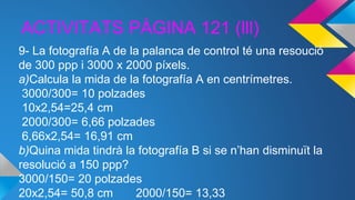ACTIVITATS PÀGINA 121 (lll)
9- La fotografía A de la palanca de control té una resoució
de 300 ppp i 3000 x 2000 píxels.
a)Calcula la mida de la fotografía A en centrímetres.
3000/300= 10 polzades
10x2,54=25,4 cm
2000/300= 6,66 polzades
6,66x2,54= 16,91 cm
b)Quina mida tindrà la fotografía B si se n’han disminuït la
resolució a 150 ppp?
3000/150= 20 polzades
20x2,54= 50,8 cm 2000/150= 13,33
 
