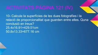 ACTIVITATS PÀGINA 121 (lV)
10- Calcula la superfícies de les dues fotografíes i la
relació de proporcionalitat que guarden entre elles. Quna
conclusió en treus?
25.4x16.91=429.51cm
50.8x13.33=677.16 cm
 