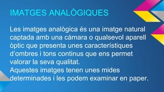 IMATGES ANALÒGIQUES
Les imatges analògica és una imatge natural
captada amb una càmara o qualsevol aparell
òptic que presenta unes característiques
d’ombres i tons continus que ens permet
valorar la seva qualitat.
Aquestes imatges tenen unes mides
determinades i les podem examinar en paper.
 