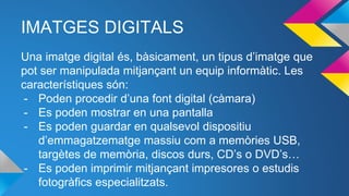 IMATGES DIGITALS
Una imatge digital és, bàsicament, un tipus d’imatge que
pot ser manipulada mitjançant un equip informàtic. Les
característiques són:
- Poden procedir d’una font digital (càmara)
- Es poden mostrar en una pantalla
- Es poden guardar en qualsevol dispositiu
d’emmagatzematge massiu com a memòries USB,
targètes de memòria, discos durs, CD’s o DVD’s…
- Es poden imprimir mitjançant impresores o estudis
fotogràfics especialitzats.
 
