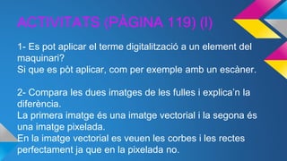 ACTIVITATS (PÀGINA 119) (l)
1- Es pot aplicar el terme digitalització a un element del
maquinari?
Si que es pòt aplicar, com per exemple amb un escàner.
2- Compara les dues imatges de les fulles i explica’n la
diferència.
La primera imatge és una imatge vectorial i la segona és
una imatge pixelada.
En la imatge vectorial es veuen les corbes i les rectes
perfectament ja que en la pixelada no.
 
