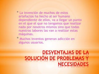 DESVENTAJAS DE LA SOLUCIÓN DE PROBLEMAS Y NECESIDADES 
* La invención de muchos de estos artefactos ha hecho al ser humano dependiente de ellos, va a llegar un punto en el que el que no tengamos que realizar nada por nosotros mismos sino que todas nuestras labores las van a realizar estas máquinas. 
* Muchos inventos generan adicción en algunos usuarios.  