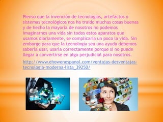 Pienso que la invención de tecnologías, artefactos o sistemas tecnológicos nos ha traído muchas cosas buenas y de hecho la mayoría de nosotros no podemos imaginarnos una vida sin todos estos aparatos que usamos diariamente, se complicaría un poco la vida. Sin embargo para que la tecnología sea una ayuda debemos saberla usar, usarla correctamente porque si no puede llegar a convertirse en algo perjudicial para nosotros. 
http://www.ehowenespanol.com/ventajas-desventajas- tecnologia-moderna-lista_39250/ 