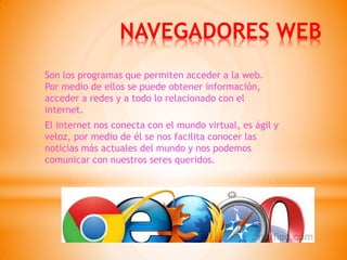 NAVEGADORES WEB 
Son los programas que permiten acceder a la web. Por medio de ellos se puede obtener información, acceder a redes y a todo lo relacionado con el internet. 
El internet nos conecta con el mundo virtual, es ágil y veloz, por medio de él se nos facilita conocer las noticias más actuales del mundo y nos podemos comunicar con nuestros seres queridos.  