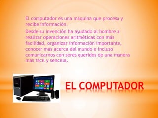 EL COMPUTADOR 
El computador es una máquina que procesa y recibe información. 
Desde su invención ha ayudado al hombre a realizar operaciones aritméticas con más facilidad, organizar información importante, conocer más acerca del mundo e incluso comunicarnos con seres queridos de una manera más fácil y sencilla.  