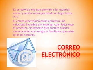 CORREO ELECTRÓNICO 
Es un servicio red que permite a los usuarios enviar y recibir mensajes desde un lugar hasta otro. 
El correo electrónico envía correos a una velocidad increíble sin importar cuan lejos esté el receptor, claramente esto facilita nuestra comunicación con amigos o familiares que están lejos de nosotros.  