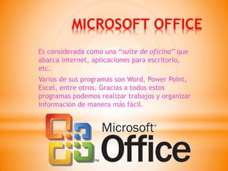 MICROSOFT OFFICE 
Es considerada como una “suite de oficina” que abarca internet, aplicaciones para escritorio, etc. 
Varios de sus programas son Word, Power Point, Excel, entre otros. Gracias a todos estos programas podemos realizar trabajos y organizar información de manera más fácil.  