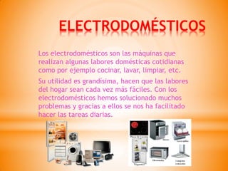 ELECTRODOMÉSTICOS 
Los electrodomésticos son las máquinas que realizan algunas labores domésticas cotidianas como por ejemplo cocinar, lavar, limpiar, etc. 
Su utilidad es grandísima, hacen que las labores del hogar sean cada vez más fáciles. Con los electrodomésticos hemos solucionado muchos problemas y gracias a ellos se nos ha facilitado hacer las tareas diarias.  