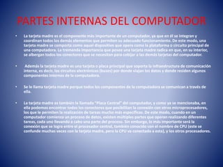 PARTES INTERNAS DEL COMPUTADOR 
• La tarjeta madre es el componente más importante de un computador, ya que en él se integran y 
coordinan todos los demás elementos que permiten su adecuado funcionamiento. De este modo, una 
tarjeta madre se comporta como aquel dispositivo que opera como la plataforma o circuito principal de 
una computadora. La tremenda importancia que posee una tarjeta madre radica en que, en su interior, 
se albergan todos los conectores que se necesitan para cobijar a las demás tarjetas del computador. 
• Además la tarjeta madre es una tarjeta o placa principal que soporta la infraestructura de comunicación 
interna, es decir, los circuitos electrónicos (buses) por donde viajan los datos y donde residen algunos 
componentes internos de la computadora. 
• Se le llama tarjeta madre porque todos los componentes de la computadora se comunican a través de 
ella. 
• La tarjeta madre es también la llamada “Placa Central” del computador, y como ya se mencionaba, en 
ella podemos encontrar todos los conectores que posibilitan la conexión con otros microprocesadores, 
los que le permiten la realización de tareas mucho más específicas. De este modo, cuando en un 
computador comienza un proceso de datos, existen múltiples partes que operan realizando diferentes 
tareas, cada uno llevando a cabo una parte del proceso. Sin embargo, lo más importante será la 
conexión que se logra entre el procesador central, también conocido con el nombre de CPU (este se 
confunde muchas veces con la tarjeta madre, pero la CPU va conectada a esta), y los otros procesadores. 
 