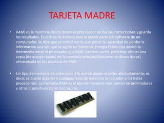 TARJETA MADRE 
• RAM) es la memoria desde donde el procesador recibe las instrucciones y guarda 
los resultados. Es el área de trabajo para la mayor parte del software de un 
computador. Se dice que es volátil por lo que posee la capacidad de perder la 
información una vez que se agote su fuente de energía Existe una memoria 
intermedia entre el procesador y la RAM, llamada cache, pero ésta sólo es una 
copia (de acceso rápido) de la memoria principal(típicamente discos duros) 
almacenada en los módulos de RAM. 
• Un tipo de memoria de ordenador a la que se puede acceder aleatoriamente; es 
decir, se puede acceder a cualquier byte de memoria sin acceder a los bytes 
precedentes. La memoria RAM es el tipo de memoria más común en ordenadores 
y otros dispositivos como impresoras, 
 