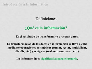 Introducción a la Informática 
Definiciones 
¿Qué es la información? 
Es el resultado de transformar o procesar datos. 
La transformación de los datos en información se lleva a cabo 
mediante operaciones aritméticas (sumar, restar, multiplicar, 
dividir, etc.) y/o lógicas (ordenar, comparar, etc.) 
La información es significativa para el usuario. 
 