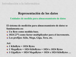 Introducción a la Informática 
Representación de los datos 
Unidades de medida para almacenamiento de datos 
El sistema de medición para almacenamiento de datos se 
fundamenta en: 
Un Byte como medida base. 
1024 (210) como factor multiplicador para el incremento. 
Los prefijos: Kilo, Mega, Giga, Tera, etc. 
Así: 
1 KiloByte = 1024 Bytes 
1 MegaByte = 1024 KiloBytes = 1024 x 1024 Bytes 
1 GigaByte = 1024 MegaBytes = 1024 x 1024 KiloBytes … 
 