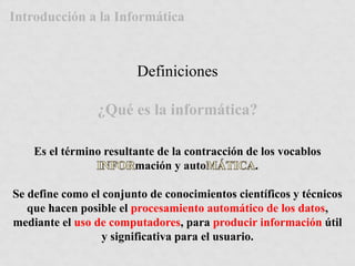 Introducción a la Informática 
Definiciones 
¿Qué es la informática? 
Es el término resultante de la contracción de los vocablos 
mación y auto . 
Se define como el conjunto de conocimientos científicos y técnicos 
que hacen posible el procesamiento automático de los datos, 
mediante el uso de computadores, para producir información útil 
y significativa para el usuario. 
 