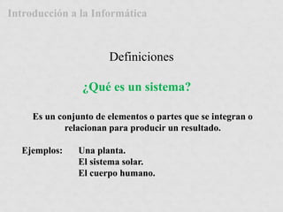 Introducción a la Informática 
Definiciones 
¿Qué es un sistema? 
Es un conjunto de elementos o partes que se integran o 
relacionan para producir un resultado. 
Ejemplos: Una planta. 
El sistema solar. 
El cuerpo humano. 
 
