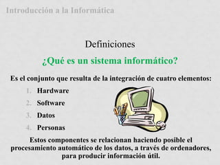 Introducción a la Informática 
Definiciones 
¿Qué es un sistema informático? 
Es el conjunto que resulta de la integración de cuatro elementos: 
1. Hardware 
2. Software 
3. Datos 
4. Personas 
Estos componentes se relacionan haciendo posible el 
procesamiento automático de los datos, a través de ordenadores, 
para producir información útil. 
 