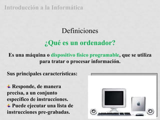 Introducción a la Informática 
Definiciones 
¿Qué es un ordenador? 
Es una máquina o dispositivo físico programable, que se utiliza 
para tratar o procesar información. 
Sus principales características: 
Responde, de manera 
precisa, a un conjunto 
específico de instrucciones. 
Puede ejecutar una lista de 
instrucciones pre-grabadas. 
 