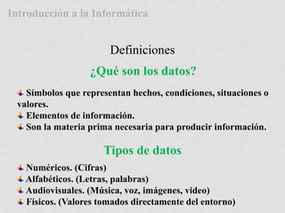 Introducción a la Informática 
Definiciones 
¿Qué son los datos? 
Símbolos que representan hechos, condiciones, situaciones o 
valores. 
Elementos de información. 
Son la materia prima necesaria para producir información. 
Tipos de datos 
Numéricos. (Cifras) 
Alfabéticos. (Letras, palabras) 
Audiovisuales. (Música, voz, imágenes, video) 
Físicos. (Valores tomados directamente del entorno) 
 