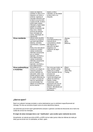 veces nos dejamos olvidado un disco en la disquera y al volver a arrancar, aparece el mensaje indicando que el disco no es de inicio, a pesar de ello, el disco podía haber estado infectado y hasta haber pasado su código dañino al arranque del disco duro. Infecta archivos de distintos tipos mensajes del correo, descargas de internet etc. 
desde un disco infectado, ya sea desde el disco duro o un disquete. 
Virus residente 
Infecta todos aquellos ficheros y/o programa que sean ejecutados, abiertos, cerrados, renombrados, copiados, etc. 
Estos virus solo atacan cuando se cumplen ciertas condiciones definidas previamente por su creador (ejemplo, una fecha y hora determinada.) ciertas condiciones definidas previamente por su creador (ejemplo, una fecha y hora determinada.) 
Se coloca automáticamente en la memoria de la computadora y desde ella esperan la ejecución de algún programa o la utilización de algún archivo 
_Randex 
_CMJ 
_Meve 
_Mrklunky 
Virus polimórficos o mutantes 
Se ocultan en un archivo y se cargan en memoria cuando el archivo infectado es ejecutado, estos virus pueden generar miles de copias diferentes de si mismo. A causa de esto los rastreadores convencionales han fallado en la detención de los mismos. 
Son virus que mutan, es decir cambian ciertas partes de su código fuente haciendo uso de procesos de encriptación y de la misma tecnología que utilizan los antivirus. Debido a estas mutaciones, cada generación de virus es diferente a la versión anterior, dificultando así su detección y eliminación. 
_Elkern 
_Marburg 
_Satan Bug 
_Tuareg 
¿Qué es spam? 
Spam es cualquier mensaje envidado a varios destinatarios que no solicitaron específicamente tal mensaje. Por eso es conocido el spam como el correo electrónico basura. 
Las personas que envían spam generalmente compran o generan una lista de direcciones de e-mail a los cuelas les envían los mensajes. 
El origen de estos mensajes tiene a ser “clasificados”, para ocultar quien realmente las envió. 
Actualmente, se calcula que entre el 60% y el 80% de los mails (varios miles de millones de mails por días) que se envían son no solicitados, es decir, spam.  