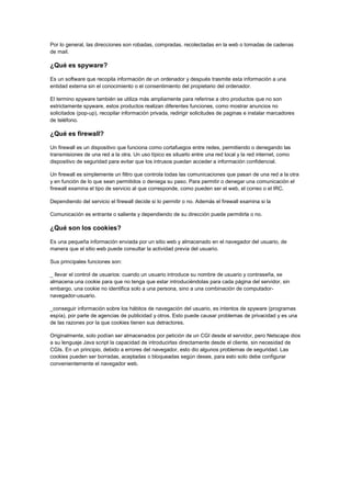 Por lo general, las direcciones son robadas, compradas, recolectadas en la web o tomadas de cadenas de mail. 
¿Qué es spyware? 
Es un software que recopila información de un ordenador y después trasmite esta información a una entidad externa sin el conocimiento o el consentimiento del propietario del ordenador. 
El termino spyware también se utiliza más ampliamente para referirse a otro productos que no son estrictamente spyware, estos productos realizan diferentes funciones, como mostrar anuncios no solicitados (pop-up), recopilar información privada, redirigir solicitudes de paginas e instalar marcadores de teléfono. 
¿Qué es firewall? 
Un firewall es un dispositivo que funciona como cortafuegos entre redes, permitiendo o denegando las transmisiones de una red a la otra. Un uso típico es situarlo entre una red local y la red internet, como dispositivo de seguridad para evitar que los intrusos puedan acceder a información confidencial. 
Un firewall es simplemente un filtro que controla todas las comunicaciones que pasan de una red a la otra y en función de lo que sean permitidos o deniega su paso. Para permitir o denegar una comunicación el firewall examina el tipo de servicio al que corresponde, como pueden ser el web, el correo o el IRC. 
Dependiendo del servicio el firewall decide si lo permitir o no. Además el firewall examina si la 
Comunicación es entrante o saliente y dependiendo de su dirección puede permitirla o no. 
¿Qué son los cookies? 
Es una pequeña información enviada por un sitio web y almacenado en el navegador del usuario, de manera que el sitio web puede consultar la actividad previa del usuario. 
Sus principales funciones son: 
_ llevar el control de usuarios: cuando un usuario introduce su nombre de usuario y contraseña, se almacena una cookie para que no tenga que estar introduciéndolas para cada página del servidor, sin embargo, una cookie no identifica solo a una persona, sino a una combinación de computador- navegador-usuario. 
_conseguir información sobre los hábitos de navegación del usuario, es intentos de spyware (programas espía), por parte de agencias de publicidad y otros. Esto puede causar problemas de privacidad y es una de las razones por la que cookies tienen sus detractores. 
Originalmente, solo podían ser almacenados por petición de un CGI desde el servidor, pero Netscape dios a su lenguaje Java script la capacidad de introducirlas directamente desde el cliente, sin necesidad de CGIs. En un principio, debido a errores del navegador, esto dio algunos problemas de seguridad. Las cookies pueden ser borradas, aceptadas o bloqueadas según desee, para esto solo debe configurar convenientemente el navegador web. 
