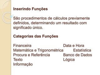 Inserindo Funções 
São procedimentos de cálculos previamente 
definidos, determinando um resultado com 
significado único. 
Categorias das Funções 
Financeira Data e Hora 
Matemática e Trigonométrica Estatística 
Procura e Referência Banco de Dados 
Texto Lógica 
Informação 
 