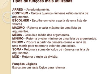 Tipos de funções mais utilizadas 
ARRED – Arredondamento. 
CONT.NUM - Calcula quantos números estão na lista de 
argumentos. 
ESCOLHER - Escolhe um valor a partir de uma lista de 
valores. 
MÁXIMO - Retorna o valor máximo de uma lista de 
argumentos. 
MÉDIA - Calcula a média dos argumentos. 
MÍNIMO - Retorna o valor mínimo de uma lista de argumentos. 
PROCV - Procura a partir da primeira coluna e linha de 
uma matriz para retornar o valor de uma célula. 
SOMA - Retorna a soma de todos os números na lista de 
argumentos. 
MOD - Retorna o resto da divisão. 
Funções Lógicas 
Executam um teste lógico para retornar 
 