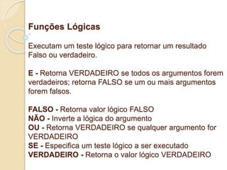 Funções Lógicas 
Executam um teste lógico para retornar um resultado 
Falso ou verdadeiro. 
E - Retorna VERDADEIRO se todos os argumentos forem 
verdadeiros; retorna FALSO se um ou mais argumentos 
forem falsos. 
FALSO - Retorna valor lógico FALSO 
NÃO - Inverte a lógica do argumento 
OU - Retorna VERDADEIRO se qualquer argumento for 
VERDADEIRO 
SE - Especifica um teste lógico a ser executado 
VERDADEIRO - Retorna o valor lógico VERDADEIRO 
 
