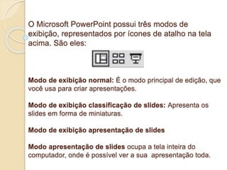 O Microsoft PowerPoint possui três modos de 
exibição, representados por ícones de atalho na tela 
acima. São eles: 
Modo de exibição normal: É o modo principal de edição, que 
você usa para criar apresentações. 
Modo de exibição classificação de slides: Apresenta os 
slides em forma de miniaturas. 
Modo de exibição apresentação de slides 
Modo apresentação de slides ocupa a tela inteira do 
computador, onde é possível ver a sua apresentação toda. 
 