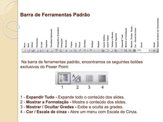 Barra de Ferramentas Padrão 
Na barra de ferramentas padrão, encontramos os seguintes botões 
exclusivos do Power Point: 
1 - Expandir Tudo - Expande todo o conteúdo dos slides. 
2 - Mostrar a Formatação - Mostra o conteúdo dos slides. 
3 - Mostrar / Ocultar Grades - Exibe e oculta as grades. 
4 - Cor / Escala de cinza - Abre um menu com Escala de Cinza. 
 