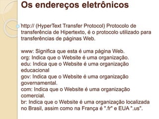 Os endereços eletrônicos 
http:// (HyperText Transfer Protocol) Protocolo de 
transferência de Hipertexto, é o protocolo utilizado para 
transferências de páginas Web. 
www: Significa que esta é uma página Web. 
org: Indica que o Website é uma organização. 
edu: Indica que o Website é uma organização 
educacional 
gov: Indica que o Website é uma organização 
governamental. 
com: Indica que o Website é uma organização 
comercial. 
br: Indica que o Website é uma organização localizada 
no Brasil, assim como na França é ".fr" e EUA ".us". 
 