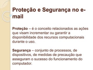 Proteção e Segurança no e-mail 
Proteção – é o conceito relacionados as ações 
que visam incrementar ou garantir a 
disponibilidade dos recursos computacionais 
durante o uso. 
Segurança – conjunto de processos, de 
dispositivos, de medidas de precaução que 
asseguram o sucesso do funcionamento do 
computador. 
 