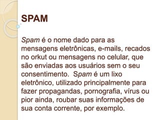 SPAM 
Spam é o nome dado para as 
mensagens eletrônicas, e-mails, recados 
no orkut ou mensagens no celular, que 
são enviadas aos usuários sem o seu 
consentimento. Spam é um lixo 
eletrônico, utilizado principalmente para 
fazer propagandas, pornografia, vírus ou 
pior ainda, roubar suas informações de 
sua conta corrente, por exemplo. 
 