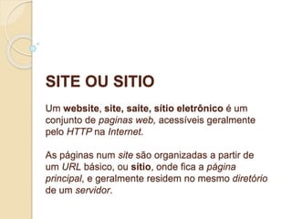 SITE OU SITIO 
Um website, site, saite, sítio eletrônico é um 
conjunto de paginas web, acessíveis geralmente 
pelo HTTP na Internet. 
As páginas num site são organizadas a partir de 
um URL básico, ou sítio, onde fica a página 
principal, e geralmente residem no mesmo diretório 
de um servidor. 
 