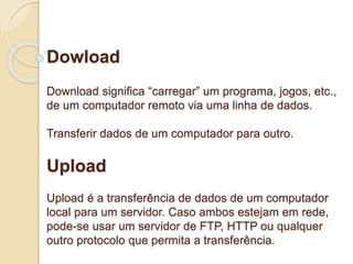 Dowload 
Download significa “carregar” um programa, jogos, etc., 
de um computador remoto via uma linha de dados. 
Transferir dados de um computador para outro. 
Upload 
Upload é a transferência de dados de um computador 
local para um servidor. Caso ambos estejam em rede, 
pode-se usar um servidor de FTP, HTTP ou qualquer 
outro protocolo que permita a transferência. 
 