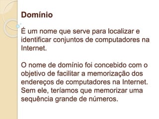 Domínio 
É um nome que serve para localizar e 
identificar conjuntos de computadores na 
Internet. 
O nome de domínio foi concebido com o 
objetivo de facilitar a memorização dos 
endereços de computadores na Internet. 
Sem ele, teríamos que memorizar uma 
sequência grande de números. 
 