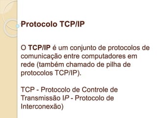 Protocolo TCP/IP 
O TCP/IP é um conjunto de protocolos de 
comunicação entre computadores em 
rede (também chamado de pilha de 
protocolos TCP/IP). 
TCP - Protocolo de Controle de 
Transmissão IP - Protocolo de 
Interconexão) 
 