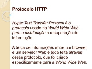 Protocolo HTTP 
Hyper Text Transfer Protocol é o 
protocolo usado na World Wide Web 
para a distribuição e recuperação de 
informação. 
A troca de informações entre um browser 
e um servidor Web é toda feita através 
desse protocolo, que foi criado 
especificamente para a World Wide Web. 
 