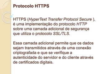 Protocolo HTTPS 
HTTPS (HyperText Transfer Protocol Secure ), 
é uma implementação do protocolo HTTP 
sobre uma camada adicional de segurança 
que utiliza o protocolo SSL/TLS. 
Essa camada adicional permite que os dados 
sejam transmitidos através de uma conexão 
criptografada e que se verifique a 
autenticidade do servidor e do cliente através 
de certificados digitais. 
 