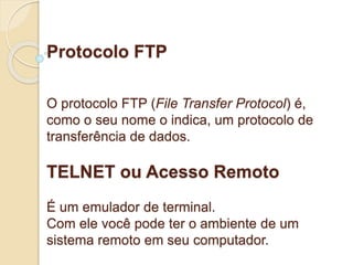 Protocolo FTP 
O protocolo FTP (File Transfer Protocol) é, 
como o seu nome o indica, um protocolo de 
transferência de dados. 
TELNET ou Acesso Remoto 
É um emulador de terminal. 
Com ele você pode ter o ambiente de um 
sistema remoto em seu computador. 
 