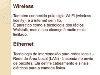 Wireless 
Também conhecido pela sigla Wi-Fi (wireless 
fidelity), é a internet sem fio. 
É parecido como a técnologia dos rádios 
Walktalk, mas o seu alcançe é muito mais 
limitado. 
Ethernet 
Tecnologia de interconexão para redes locais - 
Rede de Área Local (LAN) - baseada no envio 
de pacotes. Ela define cabeamento e sinais 
elétricos para a camada física. 
 