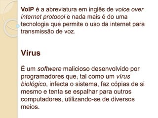 VoIP é a abreviatura em inglês de voice over 
internet protocol e nada mais é do uma 
tecnologia que permite o uso da internet para 
transmissão de voz. 
Vírus 
É um software malicioso desenvolvido por 
programadores que, tal como um vírus 
biológico, infecta o sistema, faz cópias de si 
mesmo e tenta se espalhar para outros 
computadores, utilizando-se de diversos 
meios. 
 