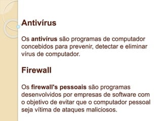 Antivírus 
Os antivírus são programas de computador 
concebidos para prevenir, detectar e eliminar 
vírus de computador. 
Firewall 
Os firewall's pessoais são programas 
desenvolvidos por empresas de software com 
o objetivo de evitar que o computador pessoal 
seja vítima de ataques maliciosos. 
 