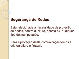 Segurança de Redes 
Esta relacionada a necessidade de proteção 
de dados, contra a leitura, escrita ou qualquer 
tipo de manipulação. 
Para a proteção desta comunicação temos a 
criptografia e o firewall. 
 