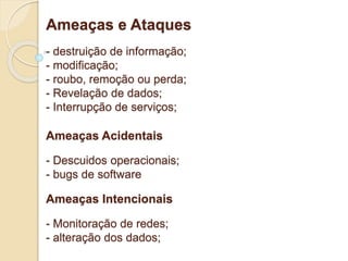 Ameaças e Ataques 
- destruição de informação; 
- modificação; 
- roubo, remoção ou perda; 
- Revelação de dados; 
- Interrupção de serviços; 
Ameaças Acidentais 
- Descuidos operacionais; 
- bugs de software 
Ameaças Intencionais 
- Monitoração de redes; 
- alteração dos dados; 
 