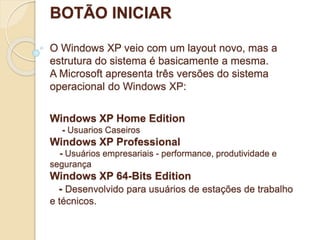 BOTÃO INICIAR 
O Windows XP veio com um layout novo, mas a 
estrutura do sistema é basicamente a mesma. 
A Microsoft apresenta três versões do sistema 
operacional do Windows XP: 
Windows XP Home Edition 
- Usuarios Caseiros 
Windows XP Professional 
- Usuários empresariais - performance, produtividade e 
segurança 
Windows XP 64-Bits Edition 
- Desenvolvido para usuários de estações de trabalho 
e técnicos. 
 