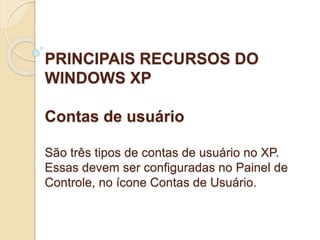 PRINCIPAIS RECURSOS DO 
WINDOWS XP 
Contas de usuário 
São três tipos de contas de usuário no XP. 
Essas devem ser configuradas no Painel de 
Controle, no ícone Contas de Usuário. 
 