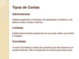 Tipos de Contas 
Administrador 
Instala programas e hardware, faz alterações no sistema, cria, 
altera e exclui contas e senhas. 
Limitada 
Instala determinados programas em sua área, altera sua senha 
e imagem. 
Convidado 
A conta Convidado é usada por pessoas que não possuem um 
usuário definido. Não é necessário ter senha para essa conta. 
 