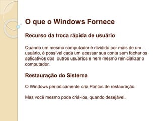 O que o Windows Fornece 
Recurso da troca rápida de usuário 
Quando um mesmo computador é dividido por mais de um 
usuário, é possível cada um acessar sua conta sem fechar os 
aplicativos dos outros usuários e nem mesmo reinicializar o 
computador. 
Restauração do Sistema 
O Windows periodicamente cria Pontos de restauração. 
Mas você mesmo pode criá-los, quando desejável. 
 
