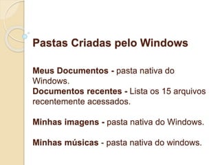 Pastas Criadas pelo Windows 
Meus Documentos - pasta nativa do 
Windows. 
Documentos recentes - Lista os 15 arquivos 
recentemente acessados. 
Minhas imagens - pasta nativa do Windows. 
Minhas músicas - pasta nativa do windows. 
 