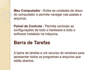 Meu Computador - Exibe as unidades de disco 
do computador e permite navegar nas pastas e 
arquivos. 
Painel de Controle - Permite controlar as 
configurações de todo o hardware e todo o 
software instalado na máquina. 
Barra de Tarefas 
A barra de tarefas e um recurso do windows para 
apresentar todos os programas e arquivos que 
estão abertos. 
 